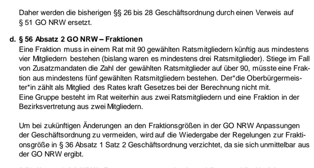 Das Bild zeigt einen Abschnitt aus einem Dokument, der sich mit Änderungen in der Geschäftsordnung des Landes Nordrhein-Westfalen (NRW) befasst. Der Text beschreibt die neuen Regelungen für Fraktionen im Rat. Es wird festgelegt, dass eine Fraktion mindestens vier Mitglieder haben muss, wenn es 90 gewählte Ratsmitglieder gibt, und mindestens fünf Mitglieder, wenn die Zahl der gewählten Ratsmitglieder über 90 steigt. Der Oberbürgermeister wird bei der Berechnung nicht mitgerechnet. Es wird auch erwähnt, dass Gruppen weiterhin aus zwei Ratsmitgliedern bestehen und Fraktionen in der Bezirksvertretung aus zwei Mitgliedern bestehen. Der Abschnitt erwähnt, dass bei zukünftigen Änderungen an den Fraktionsgrößen Anpassungen in der Geschäftsordnung zu vermeiden sind, da die Regelungen sich unmittelbar aus der GO NRW ergeben.