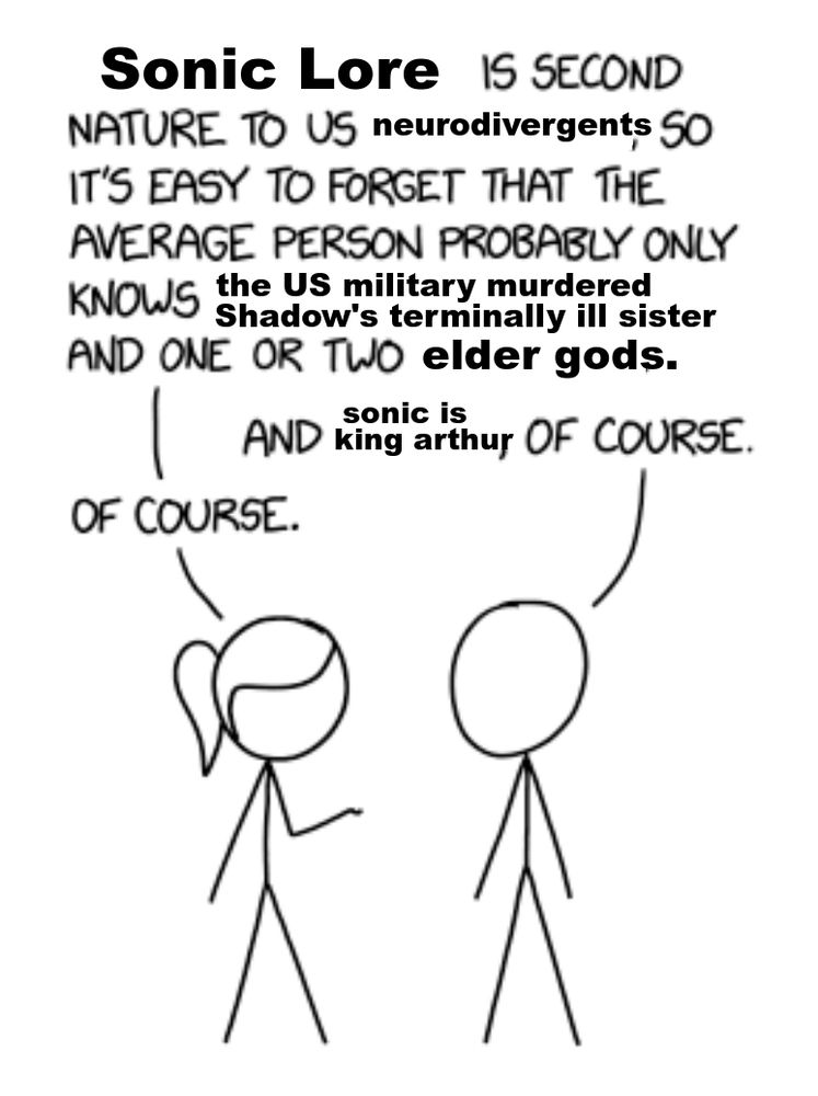 Sonic Lore IS SECOND NATURE TO US neurodivergents SO IT'S EASY TO FORGET THAT THE AVERAGE PERSON PROBABLY ONLY KNOWS the US military murdered Shadow's terminally ill sister AND ONE OR TWO elder gods.
AND sonic is king arthur OF COURSE.
OF COURSE.
