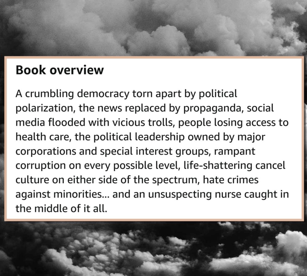 A crumbling democracy torn apart by political polarization, the news replaces by propaganda, social media flooded with vici7trolls, people losing access to health care, the political leadership owned by major corporations and special interest groups, rampant corruption on every possible level, life-shattering cancel culture on either side of the spectrum, hate crimes against minorities... And an unsuspecting nurse caught in the middle of it all. 