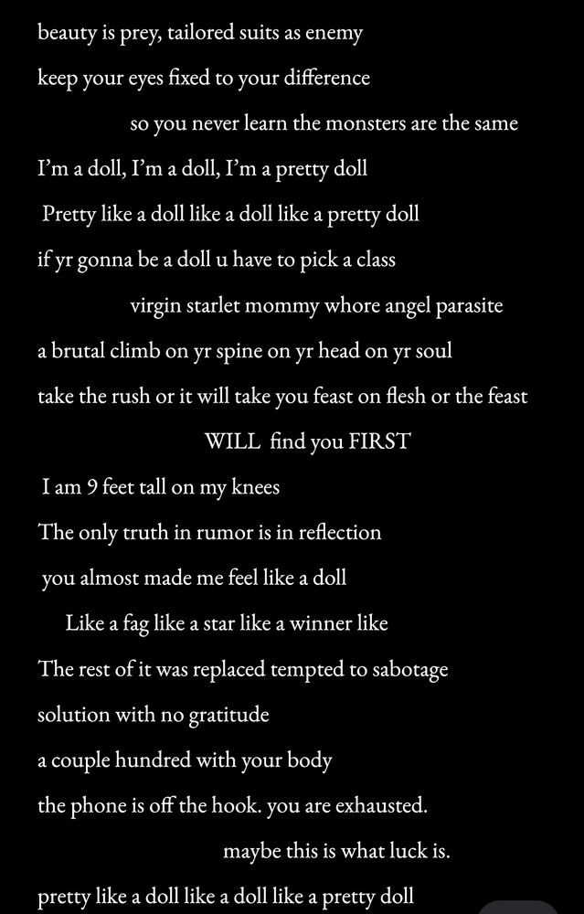 Screenshot of a black document with white text. There is a poem written by salem that reads :

beauty is prey, tailored suits as enemy keep your eyes fixed to your difference  so you never learn the monsters are the same I’m a doll, I’m a doll, I’m a pretty doll  Pretty like a doll like a doll like a pretty doll  if yr gonna be a doll u have to pick a class virgin starlet mommy whore angel parasite a brutal climb on yr spine on yr head on yr soul take the rush or it will take you feast on flesh or the feast will find you first  I am 9 feet tall on my knees  The only truth in rumor is in reflection  you almost made me feel like a doll  Like a fag like a star like a winner like  The rest of it was replaced  tempted to sabotage the solution with no gratitude a couple hundred with your body  the phone is off the hook. you are exhausted.  maybe this is what luck is.  pretty like a doll like a doll like a pretty doll