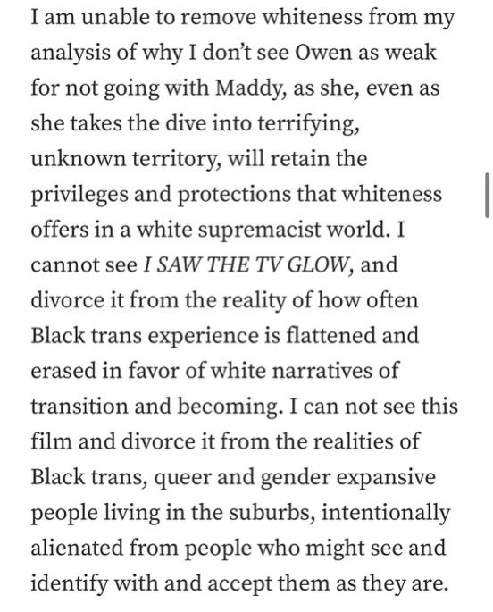 I am unable to remove whiteness from my analysis of why I don’t see Owen as weak for not going with Maddy, as she, even as she takes the dive into terrifying, unknown territory, will retain the privileges and protections that whiteness offers in a white supremacist world. I cannot see I SAW THE TV GLOW, and divorce it from the reality of how often Black trans experience is flattened and erased in favor of white narratives of transition and becoming. I can not see this film and divorce it from the realities of Black trans, queer and gender expansive people living in the suburbs, intentionally alienated from people who might see and identify with and accept them as they are.
