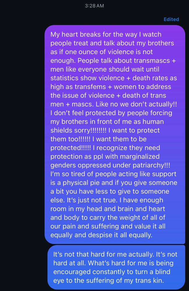 My heart breaks for the way I watch people treat and talk about my brothers as if one ounce of violence is not enough. People talk about transmascs + men like everyone should wait until statistics show violence + death rates as high as transfems + women to address the issue of violence + death of trans men + mascs. Like no we don't actually!!
I don't feel protected by people forcing my brothers in front of me as human shields sorry!!!!!!!! I want to protect them too!!!!!! I want them to be protected!!!!! I recognize they need protection as ppl with marginalized genders oppressed under patriarchy!!!
I'm so tired of people acting like support is a physical pie and if you give someone a bit you have less to give to someone else. It's just not true. I have enough room in my head and brain and heart and body to carry the weight of all of our pain and suffering and value it all equally and despise it all equally.
It's not that hard for me actually. It's not hard at all. What's hard for me is being encouraged constantly to turn a blind eye to the suffering of my trans kin.