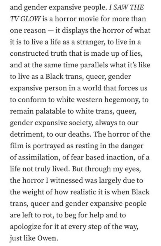 I SAW THE TV GLOW is a horror movie for more than one reason — it displays the horror of what it is to live a life as a stranger, to live in a constructed truth that is made up of lies, and at the same time parallels what it’s like to live as a Black trans, queer, gender expansive person in a world that forces us to conform to white western hegemony, to remain palatable to white trans, queer, gender expansive society, always to our detriment, to our deaths. The horror of the film is portrayed as resting in the danger of assimilation, of fear based inaction, of a life not truly lived. But through my eyes, the horror I witnessed was largely due to the weight of how realistic it is when Black trans, queer and gender expansive people are left to rot, to beg for help and to apologize for it at every step of the way, just like Owen.