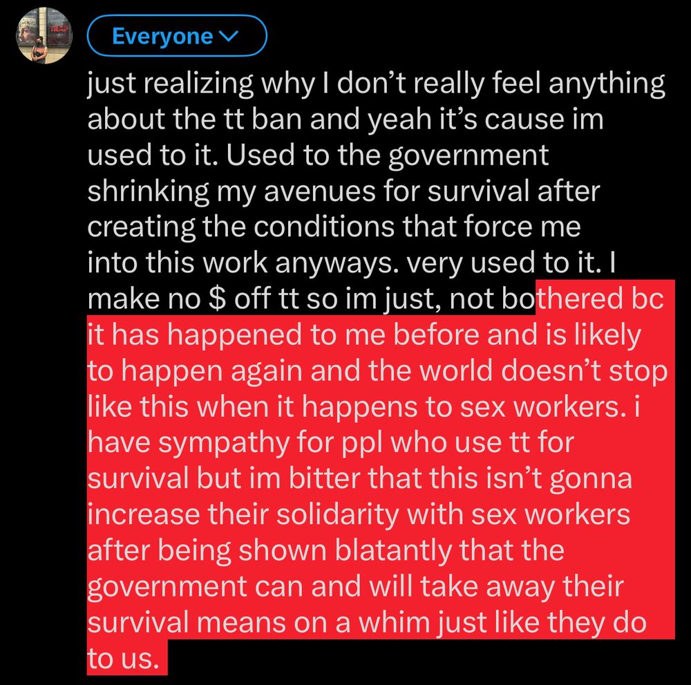 just realizing why I don't really feel anything about the tt ban and yeah it's cause im used to it. Used to the government shrinking my avenues for survival after creating the conditions that force me into this work anyways. very used to it. I make no $ off tt so im just, not bothered bc it has happened to me before and is likely to happen again and the world doesn't stop like this when it happens to sex workers. i have sympathy for ppl who use tt for survival but im bitter that this isn't gonna increase their solidarity with sex workers after being shown blatantly that the government can and will take away their survival means on a whim just like they do to us.
