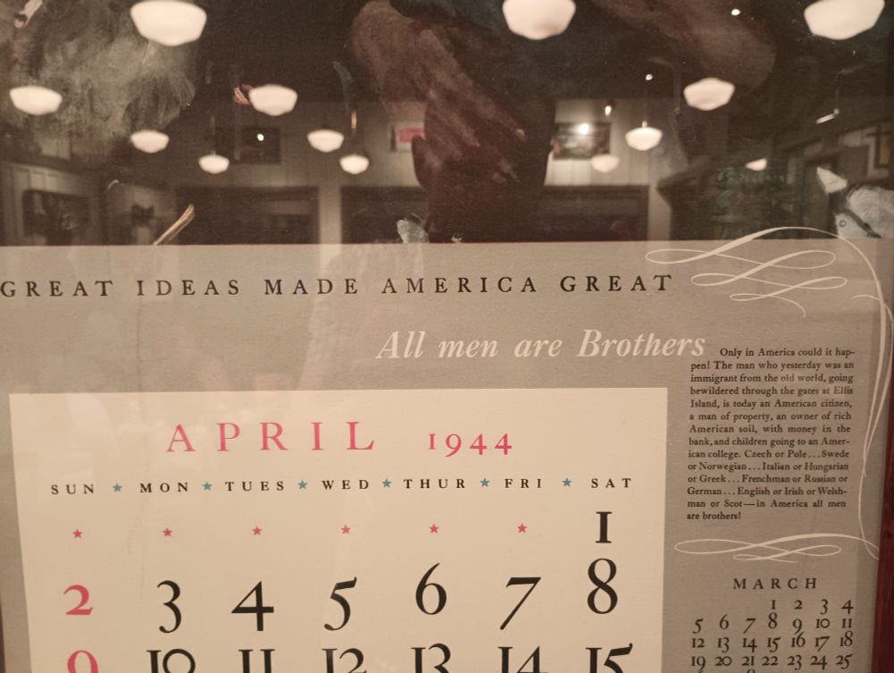 Picture of part of a calendar page from April 1944. Included are the words "Great Ideas Make America Great", "All Men are Brothers", and "Only in America could it happen! The man who yesterday was an immigrant from the old world, going bewildered through the gates at Ellis Island, is today an American citizen, a man of property, an owner of rich American soil, with money in the bank, and children going to an American college. Czech or Pole... Swede or Norwegian... Italian or Hungarian or Greek... Frenchman or Russian or German... English or Irish or Welshman or Scot-in America all men are brothers!"