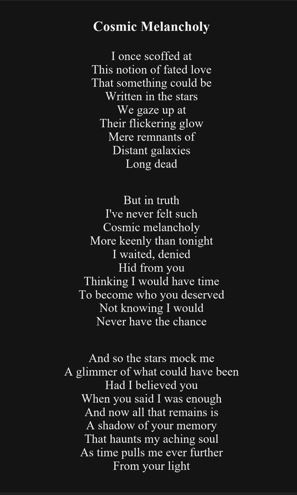 White text on a black background that reads:

Cosmic Melancholy 

I once scoffed at
This notion of fated love
That something could be
Written in the stars
We gaze up at
Their flickering glow
Mere remnants of
Distant galaxies
Long dead

But in truth
I've never felt such
Cosmic melancholy
More keenly than tonight
I waited, denied
Hid from you
Thinking I would have time
To become who you deserved
Not knowing I would
Never have the chance

And so the stars mock me
A glimmer of what could have been
Had I believed you
When you said I was enough
And now all that remains is
A shadow of your memory
That haunts my aching soul
As time pulls me ever further
From your light