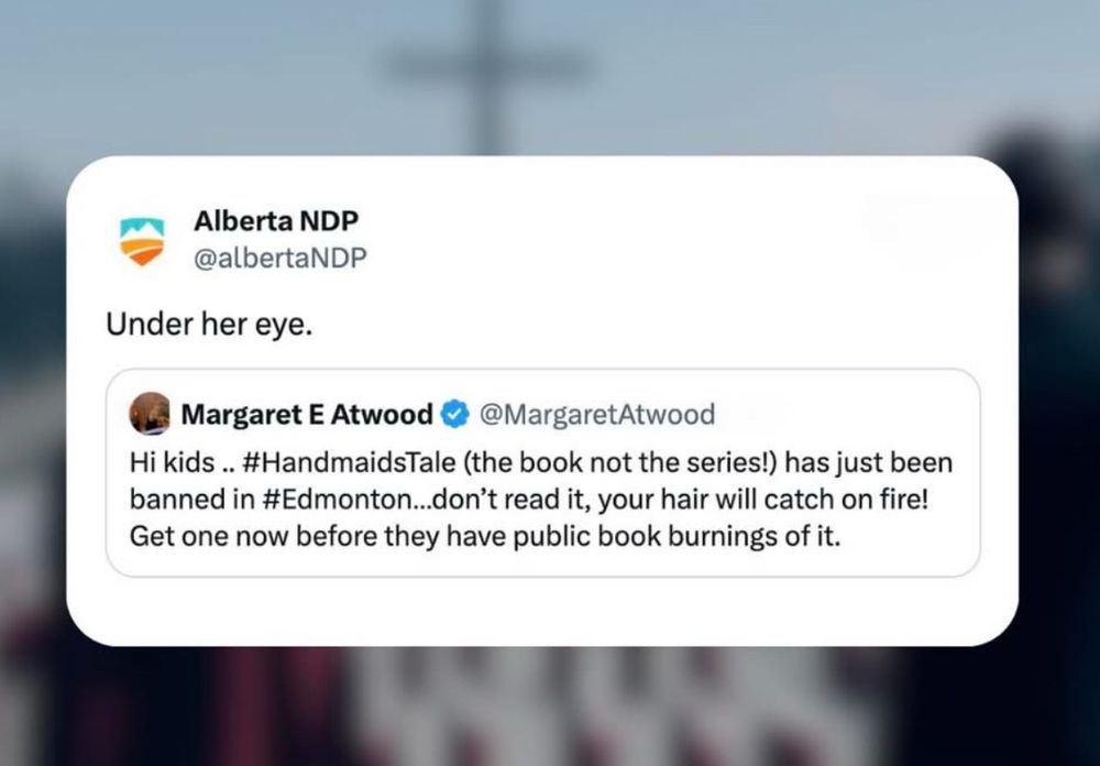Alberta NDP @albertaNDP Under her eye. Margaret E Atwood @ @MargaretAtwood Hi kids... #HandmaidsTale (the book not the series!) has just been banned in #Edmonton...don't read it, your hair will catch on fire! Get one now before they have public book burnings of it.