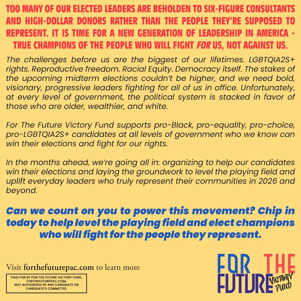 Too many of our elected leaders are beholden to six-figure consultants and high-dollar donors rather than the people they’re supposed to represent. It is time for a new generation of leadership in America - true champions of the people who will fight FOR us, not against us. The challenges before us are the biggest of our lifetimes. LGBTQIA2S+ rights. Reproductive freedom. Racial Equity. Democracy itself. The stakes of the upcoming midterm elections couldn’t be higher, and we need bold, visionary, progressive leaders fighting for all of us in office. Unfortunately, at every level of government, the political system is stacked in favor of those who are older, wealthier, and white. For The Future Victory Fund supports pro-Black, pro-equality, pro-choice, pro-LGBTQIA2S+ candidates at all levels of government who we know can win their elections and fight for our rights. In the months ahead, we’re going all in: organizing to help our candidates win their elections and laying the groundwork to level the playing field and uplift everyday leaders who truly represent their communities in 2026 and beyond. Can we count on you to power this movement? Chip in today to help level the playing field and elect champions who will fight for the people they represent. Visit forthefuturepac.com to learn more Paid for by For The Future Victory Fund, forthefuturepac.com, not authorized by any candidate or candidate's committee