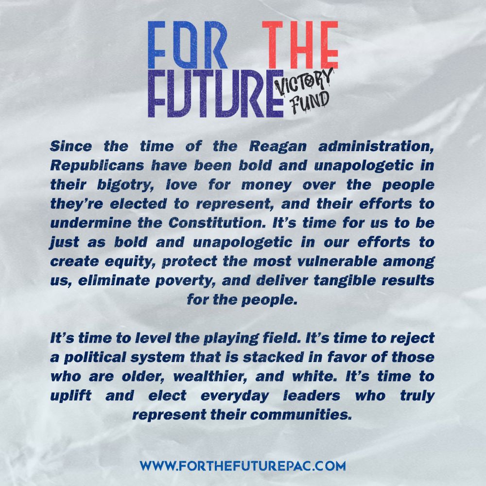 Since the time of the Reagan administration, Republicans have been bold and unapologetic in their bigotry, love for money over the people they’re elected to represent, and their efforts to undermine the Constitution. It’s time for us to be just as bold and unapologetic in our efforts to create equity, protect the most vulnerable among us, eliminate poverty, and deliver tangible results for the people. It’s time to level the playing field. It’s time to reject a political system that is stacked in favor of those who are older, wealthier, and white. It’s time to uplift and elect everyday leaders who truly represent their communities.