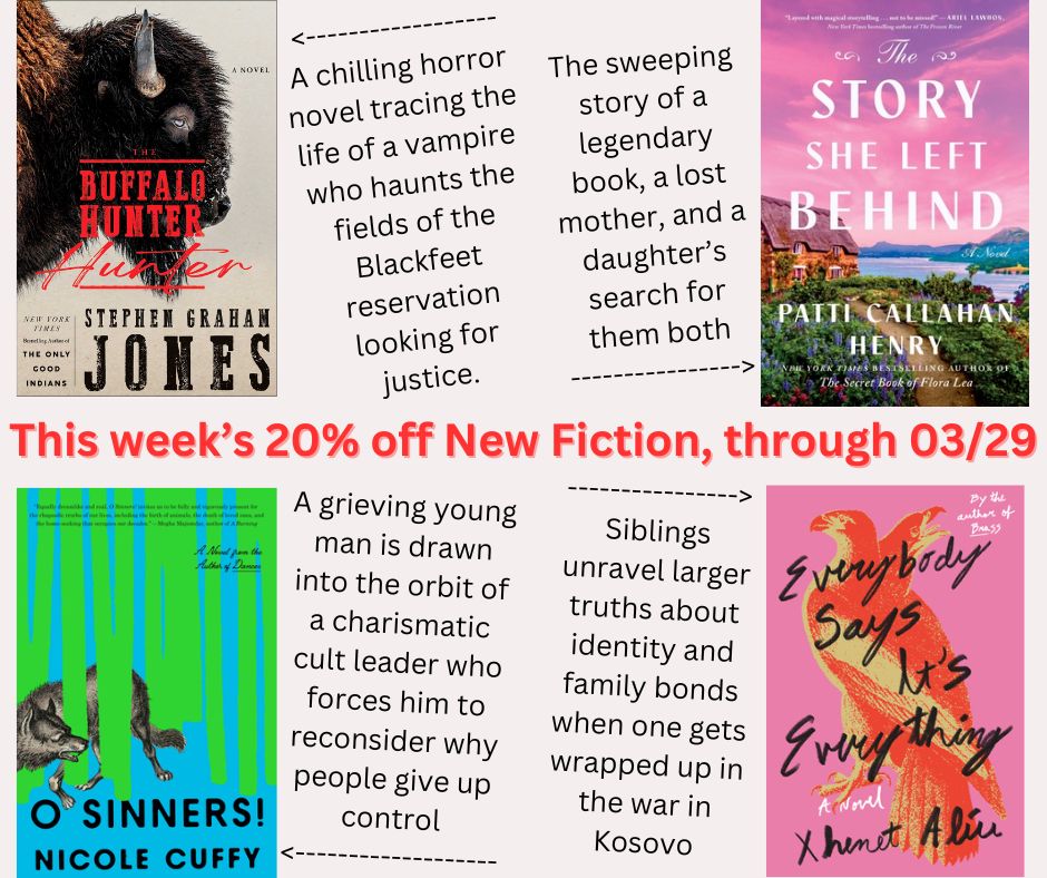 This week's 20% off new release fiction, discounted through March 29th 2025
- The Buffalo Hunter Hunter: A Novel, by Stephen Graham Jones
- The Story She Left Behind: A Novel, by Patti Callahan Henry
- O Sinners!: A Novel, by Nicole Cuffy
- Everybody Says It's Everything: A Novel, by Xhenet Aliu