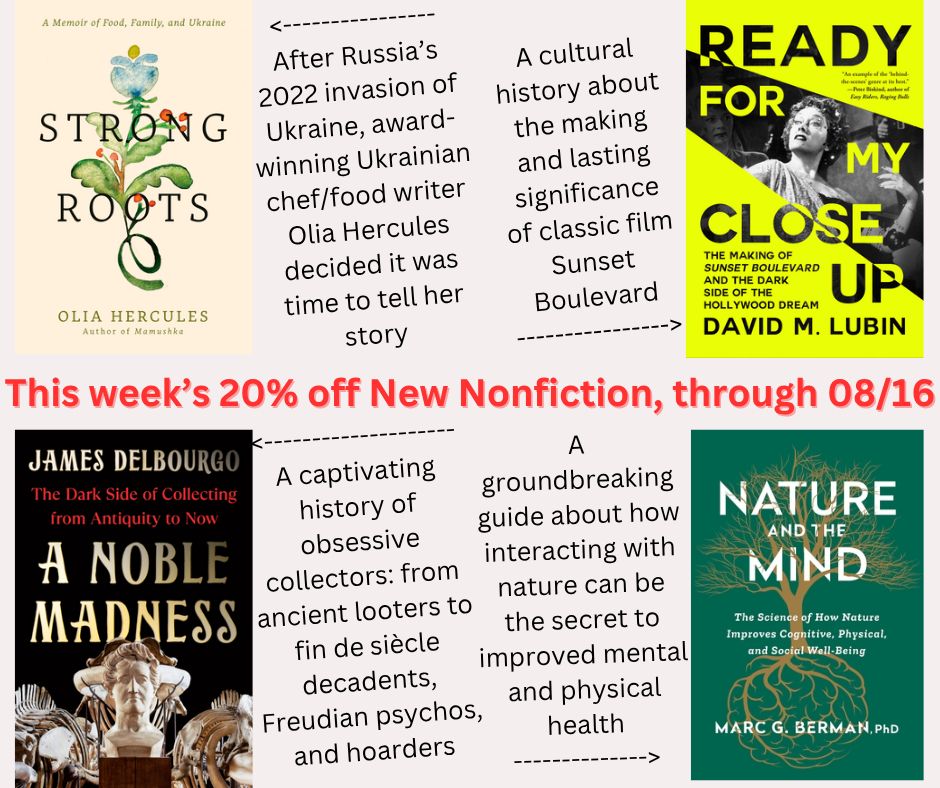 Our four 20% off New Release fiction titles being published August 5th, 2025, discounted through August 16th, 2025:
- Strong Roots: A Memoir of Food, Family, and Ukraine, by Olia Hercules
- Ready for My Closeup: The Making of Sunset Boulevard and the Dark Side of the Hollywood Dream, by David M. Lubin
- A Noble Madness: The Dark Side of Collecting from Antiquity to Now, by James Delbourgo
- Nature and the Mind: The Science of How Nature Improves Cognitive, Physical, and Social Well-Being, by Marc Berman