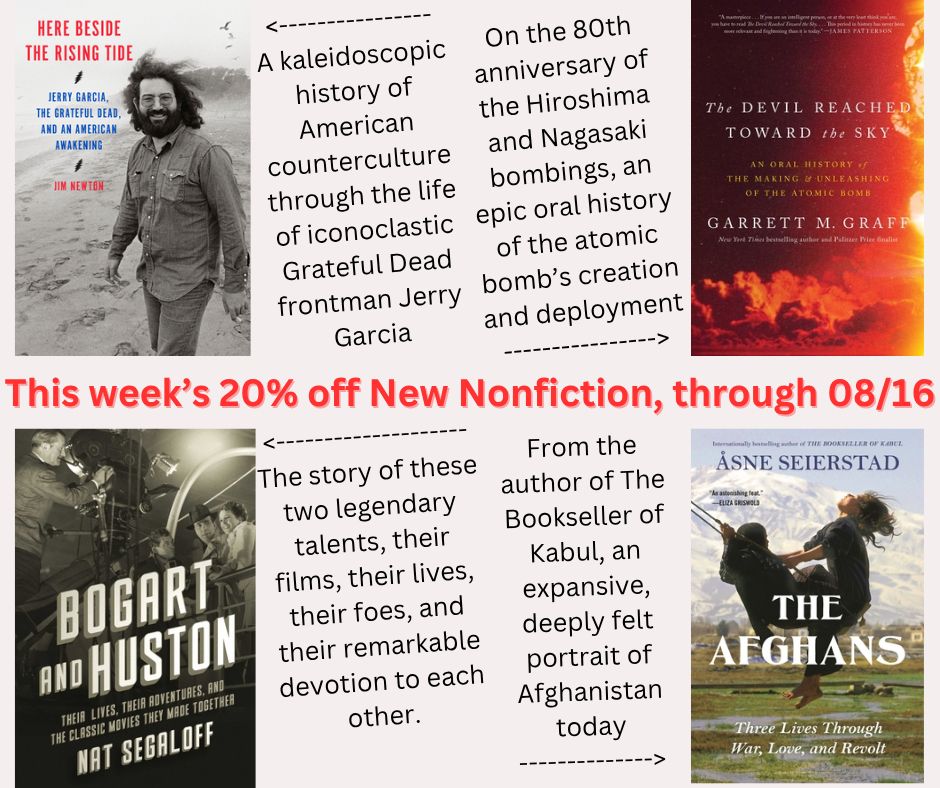 Here are our four 20% off new nonfiction books of the week, discounted through August 16th, 2025:
- Here Beside the Rising Tide: Jerry Garcia, the Grateful Dead, and an American Awakening, by Jim Newton
- The Devil Reached Toward the Sky: An Oral History of the Making and Unleashing of the Atomic Bomb, by Garrett M. Graff
- Bogart and Huston: Their Lives, Their Adventures, and the Classic Movies They Made Together, by Nat Segaloff
- The Afghans: Three Lives through War, Love, and Revolt, by Åsne Seierstad