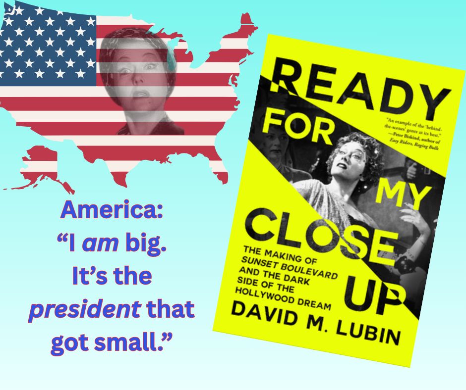 Cover of the new book Ready for My Close-Up: The Making of Sunset Boulevard and the Dark Side of the Hollywood Dream, by David M. Lubin. Also in the illustration is an outline of the United States in an American Flag design, with a superimposed headshot of Gloria Swanson as Norma Desmond in the movie Sunset Boulevard. The text below that picture reads: America: "I am big. It's the president that got small."