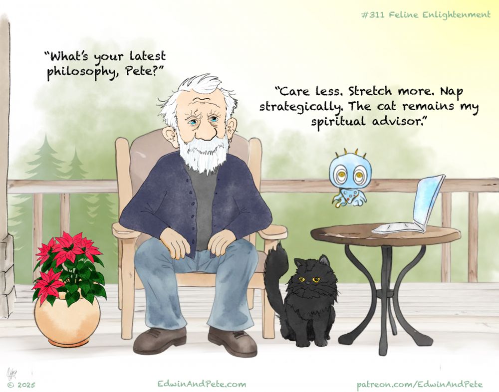 #311 Feline Enlightenment
Edwin: “What’s your latest philosophy, Pete?”
Pete: “Care less. Stretch more. Nap strategically. The cat remains my spiritual advisor.”