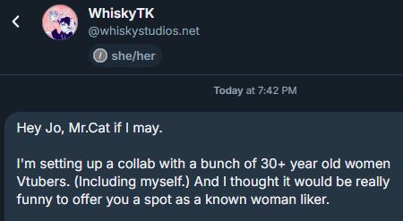 DM from Whiskystudios

"Hey Jo, Mr.Cat if I may.

I'm setting up a collab with a bunch of 30+ year old women Vtubers. (Including myself.) And I thought it would be really funny to offer you a spot as a known woman liker."