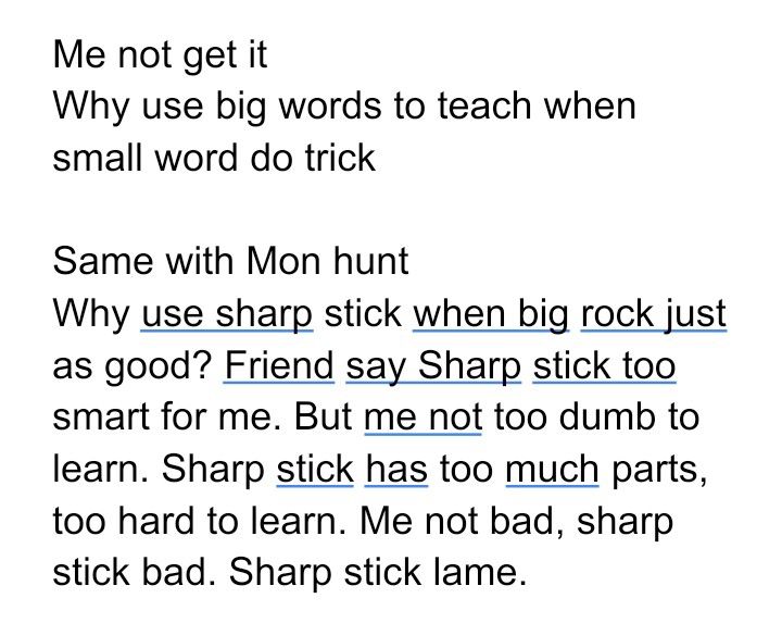 "Me not get it
Why use big words to teach when small word do trick

Same with Mon hunt
Why use sharp stick when big rock just as good? Friend say Sharp stick too smart for me. But me not too dumb to learn. Sharp stick has too much parts, too hard to learn. Me not bad, sharp stick bad. Sharp stick lame."
