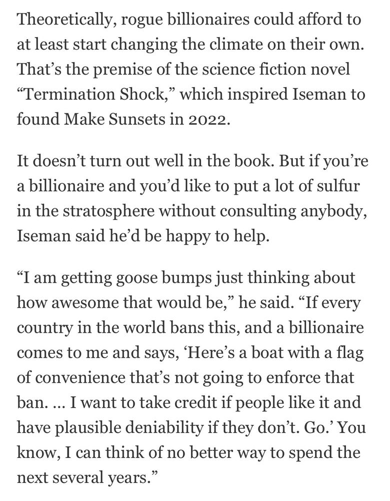 Theoretically, rogue billionaires could afford to at least start changing the climate on their own.
That's the premise of the science fiction novel "Termination Shock," which inspired Iseman to found Make Sunsets in 2022.

It doesn't turn out well in the book. But if you're a billionaire and you'd like to put a lot of sulfur in the stratosphere without consulting anybody, Iseman said he'd be happy to help.

"I am getting goose bumps just thinking about how awesome that would be," he said. "If every country in the world bans this, and a billionaire comes to me and says, 'Here's a boat with a flag of convenience that's not going to enforce that ban. ... I want to take credit if people like it and have plausible deniability if they don't. Go.' You know, I can think of no better way to spend the next several years.”