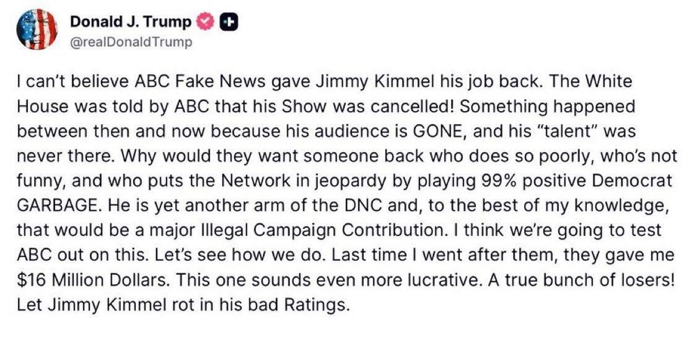 Trump: 

"I can't believe ABC Fake News gave Jimmy Kimmel his job back. The White House was told by ABC that his Show was cancelled! Something happened between then and now because his audience is GONE, and his "talent " was never there. Why would they want someone back who does so poorly, who's not funny, and who puts the Network in jeopardy by playing 99% positive Democrat GARAGE. He is yet another arm of the DNC and, to the best of my knowledge, that would be a major Illegal Campaign Contribution. I think we're going to test ABC out on this. Let's see how we do. Last time I went after them, they have me $16 Million Dollars. This one sounds even more lucrative. A true bunch of losers! Let Jimmy Kimmel rot in his bad Ratings."