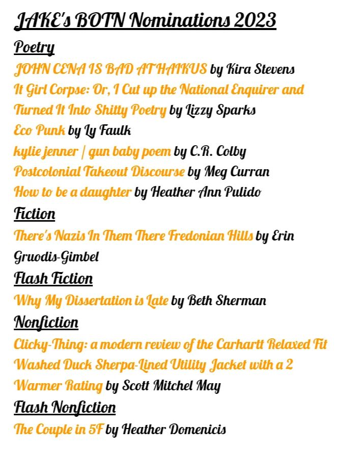 JAKE's BOTN Nominations 2023
Poetry
JOHN CENA IS BAD AT HAIKUS by Kira Stevens
It Girl Corpse: Or, I Cut up the National Enquirer and Turned It Into Shitty Poetry by Lizzy Sparks
Eco Punk by Ly Faulk
kylie jenner / gun baby poem by C.R. Colby
Postcolonial Takeout Discourse by Meg Curran
How to be a daughter by Heather Ann Pulido
Fiction
There's Nazis In Them There Fredonian Hills by Erin Gruodis-Gimbel
Flash Fiction
Why My Dissertation is Late by Beth Sherman
Nonfiction
Clicky-Thing: a modern review of the Carhartt Relaxed Fit Washed Duck Sherpa-Lined Utility Jacket with a 2 Warmer Rating by Scott Mitchel May
Flash Nonfiction
The Couple in 5F by Heather Domenicis