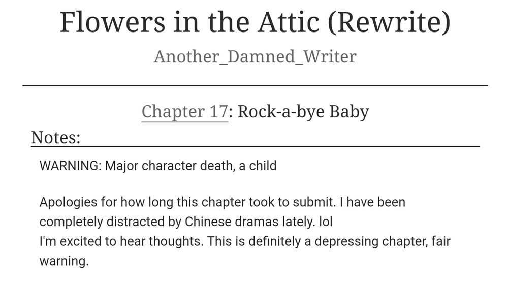 The latest chapter of my Flowers in the Attic Rewrite. Chapter 17!

https://archiveofourown.org/works/62382088/chapters/186111616