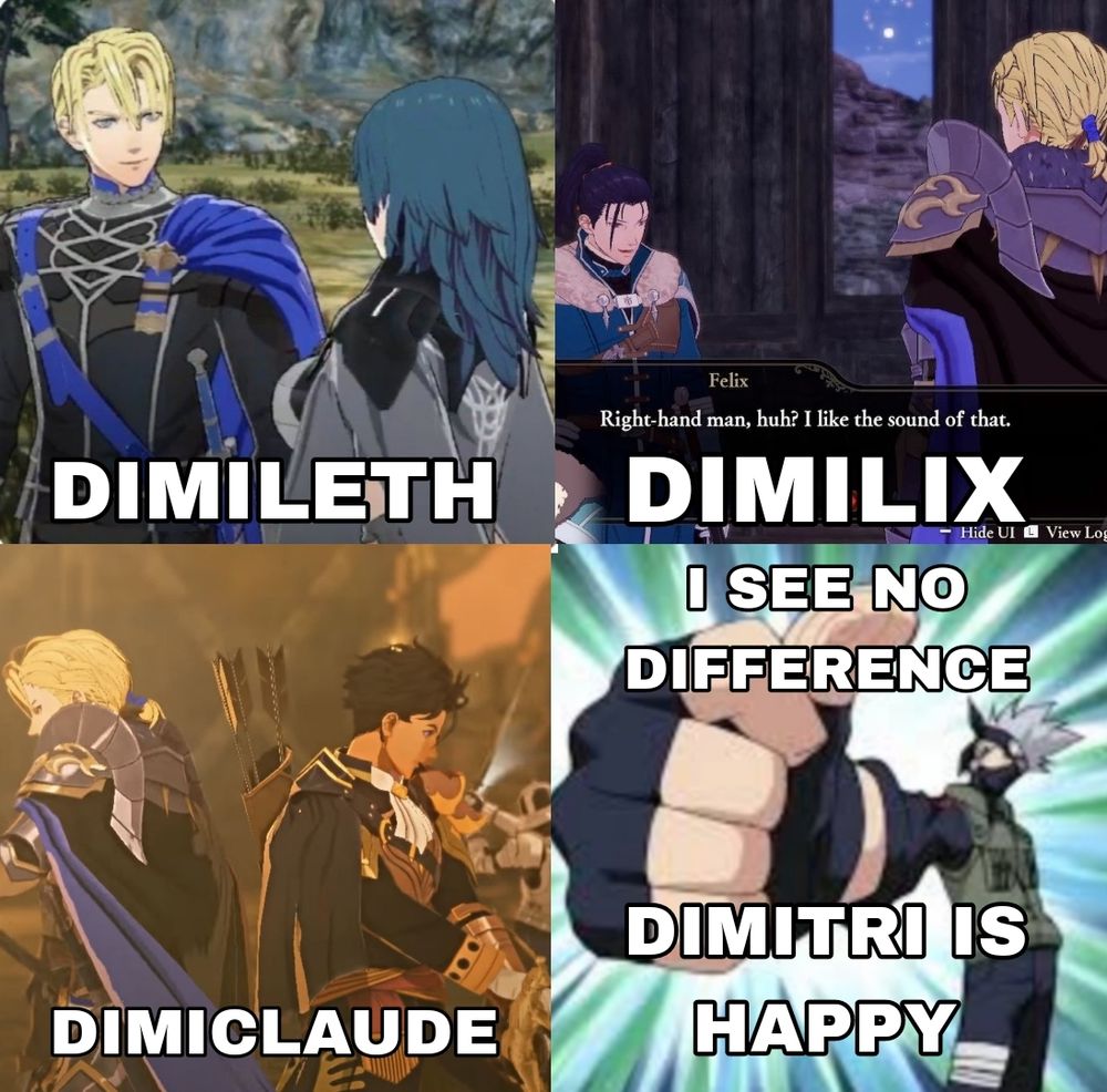 Screenshots from the games Fire Emblem Three Houses and Fire Emblem Three Hopes. 

The first one including Dimitri and Byleth with the caption "Dimileth." 

The second one with Dimitri and Felix in Three Hopes with the caption "Dimilix."

The third one is Dimitri and Claude fighting back to back with the caption "Dimiclaude."

The fourth picture is a screenshot from Naruto with the character Kakashi Hatake giving a huge thumbs up with the caption saying "I see no difference. Dimitri is happy"
