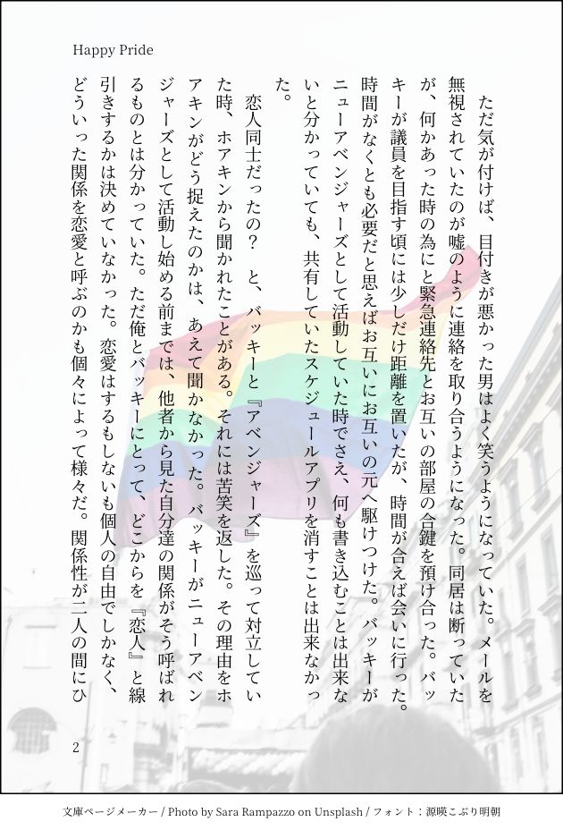 　ただ気が付けば、目付きが悪かった男はよく笑うようになっていた。メールを無視されていたのが嘘のように連絡を取り合うようになった。同居は断っていたが、何かあった時の為にと緊急連絡先とお互いの部屋の合鍵を預け合った。バッキーが議員を目指す頃には少しだけ距離を置いたが、時間が合えば会いに行った。時間がなくとも必要だと思えばお互いにお互いの元へ駆けつけた。バッキーがニューアベンジャーズとして活動していた時でさえ、何も書き込むことは出来ないと分かっていても、共有していたスケジュールアプリを消すことは出来なかった。
　恋人同士だったの？　と、バッキーと『アベンジャーズ』を巡って対立していた時、ホアキンから聞かれたことがある。それには苦笑を返した。その理由をホアキンがどう捉えたのかは、あえて聞かなかった。バッキーがニューアベンジャーズとして活動し始める前までは、他者から見た自分達の関係がそう呼ばれるものとは分かっていた。ただ俺とバッキーにとって、どこからを『恋人』と線引きするかは決めていなかった。恋愛はするもしないも個人の自由でしかなく、どういった関係を恋愛と呼ぶのかも個々によって様々だ。関係性が二人の間にひ