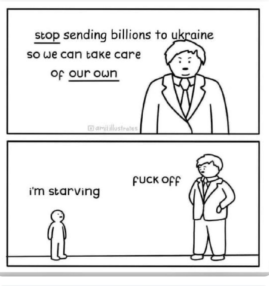 Two-panel black and white cartoon. 

Panel 1: A man in a suit says "Stop sending billions to Ukraine so we can take care of our own"

Panel 2: Someone smaller enters the frame saying "I'm starving"

The man in the suit replies "Fuck off"
