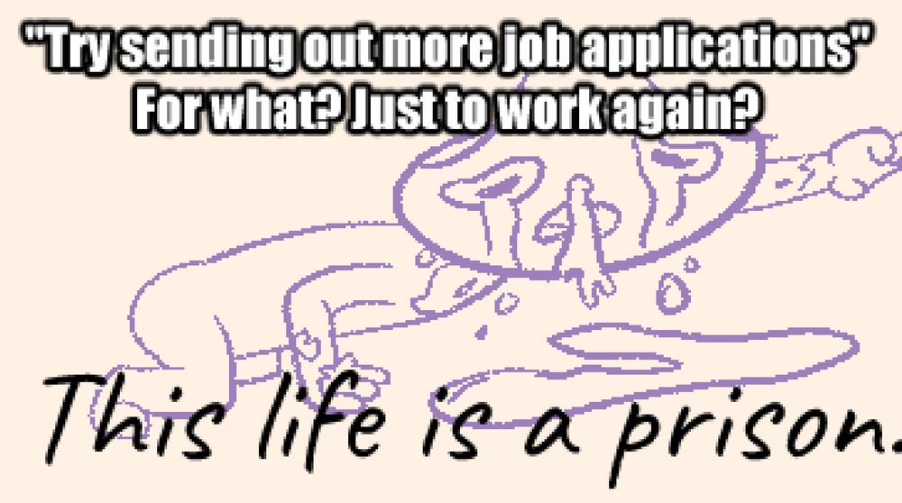 *fella absolutely slobbering his tears out*
"try sending out more job applications"
for what? just to work again?
this life is a prison.