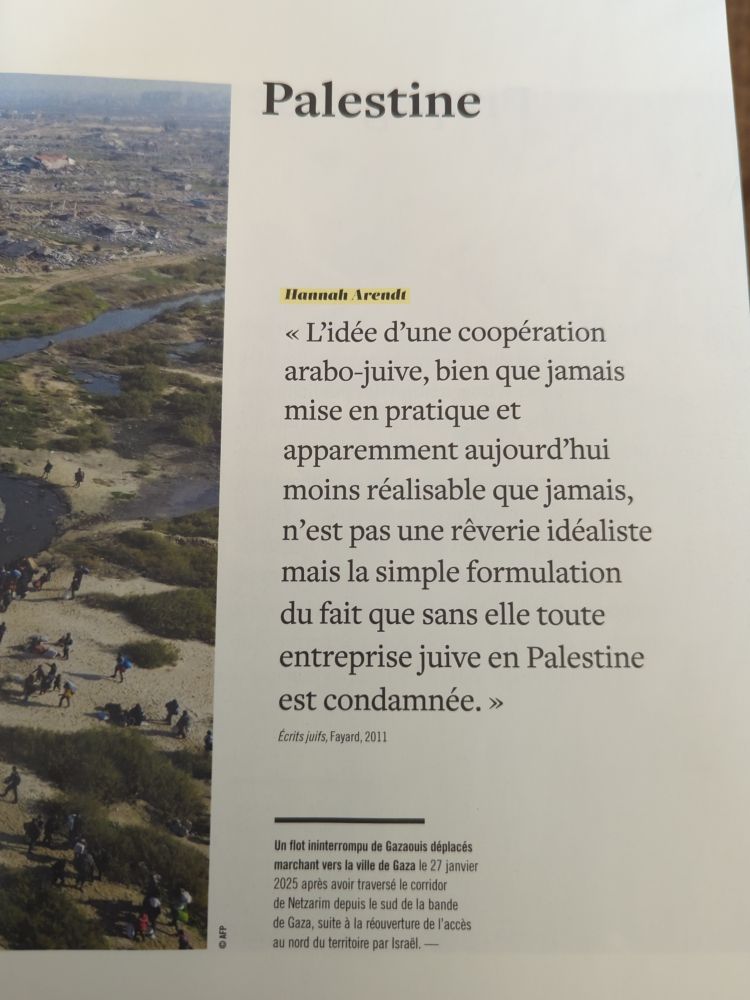 Cita de Hanna Arendt en francés "L’idée d’une coopération arabo-juive, bien que jamais mise en pratique et apparemment aujourd’hui moins réalisable que jamais, n’est pas une rêverie idéaliste mais la simple formulation du fait que sans elle toute entreprise juive en Palestine est condamnée."
Écrits juifs, Fayard, 2011
En español: "La idea de una cooperación árabe-judía, aunque nunca puesta en práctica y aparentemente hoy menos realizable que nunca, no es un ensueño idealista, sino la simple formulación del hecho de que sin ella toda empresa judía en Palestina está condenada"
Escritos judíos, Fayard, 2011

Revista "Philosophie", agosto 2025 