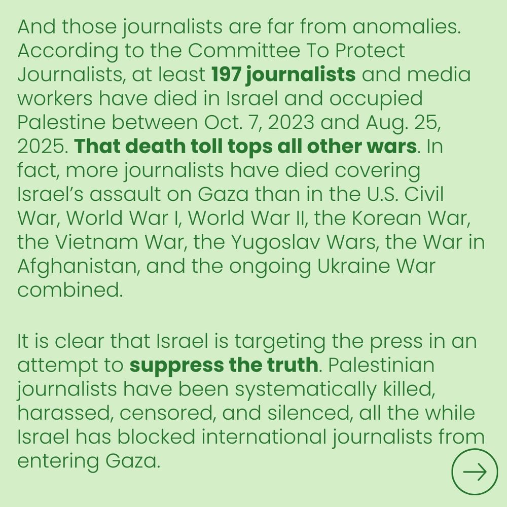 And those journalists are far from anomalies. According to the Committee To Protect Journalists, at least 197 journalists and media workers have died in Israel and occupied Palestine between Oct. 7, 2023 and Aug. 25, 2025. That death toll tops all other wars. In fact, more journalists have died covering Israel's assault on Gaza than in the U.S. Civil War, World War I, World War II, the Korean War, the Vietnam War, the Yugoslav Wars, the War in Afghanistan, and the ongoing Ukraine War combined.

It is clear that Israel is targeting the press in an attempt to suppress the truth. Palestinian journalists have been systematically killed, harassed, censored, and silenced, all the while Israel has blocked international journalists from entering Gaza.

→