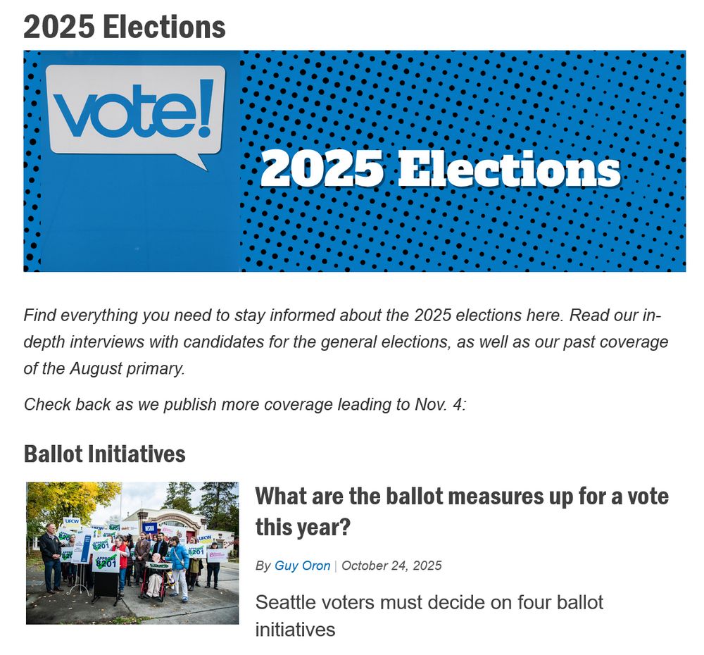 
2025 Elections

 

Find everything you need to stay informed about the 2025 elections here. Read our in-depth interviews with candidates for the general elections, as well as our past coverage of the August primary.

Check back as we publish more coverage leading to Nov. 4:
Ballot Initiatives

    What are the ballot measures up for a vote this year?
    By Guy Oron | October 24, 2025
    Seattle voters must decide on four ballot initiatives 