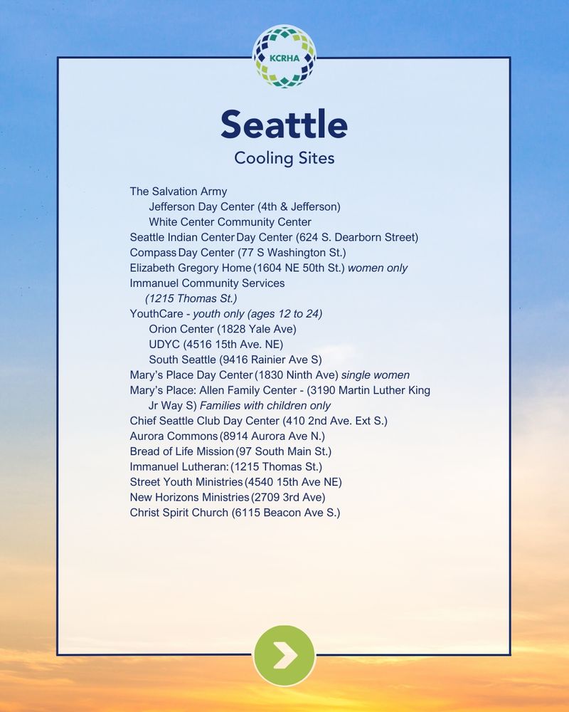 Seattle Cooling Sites

The Salvation Army

Jefferson Day Center (4th & Jefferson)

White Center Community Center

Seattle Indian Center Day Center (624 S. Dearborn Street)

Compass Day Center (77 S Washington St.)

Elizabeth Gregory Home (1604 NE 50th St.) women only

Immanuel Community Services

(1215 Thomas St.)

YouthCare - youth only (ages 12 to 24)

Orion Center (1828 Yale Ave)

UDYC (4516 15th Ave. NE)

South Seattle (9416 Rainier Ave S)

Mary's Place Day Center (1830 Ninth Ave) single women

Mary's Place: Allen Family Center - (3190 Martin Luther King

Jr Way S) Families with children only

Chief Seattle Club Day Center (410 2nd Ave. Ext S.)

Aurora Commons (8914 Aurora Ave N.)

Bread of Life Mission (97 South Main St.)

Immanuel Lutheran: (1215 Thomas St.)

Street Youth Ministries (4540 15th Ave NE)

New Horizons Ministries (2709 3rd Ave)

Christ Spirit Church (6115 Beacon Ave S.)