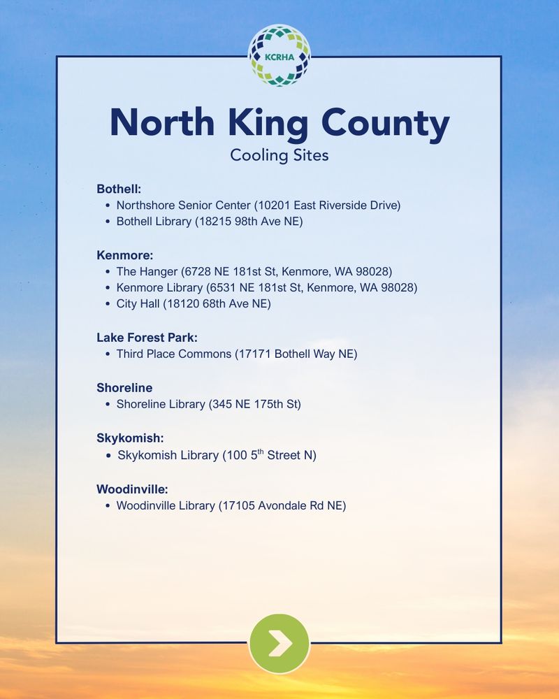 North King County Cooling Sites

Bothell:

Northshore Senior Center (10201 East Riverside Drive)

Bothell Library (18215 98th Ave NE)

Kenmore:

The Hanger (6728 NE 181st St, Kenmore, WA 98028)

Kenmore Library (6531 NE 181st St, Kenmore, WA 98028)

City Hall (18120 68th Ave NE)

Lake Forest Park:

Third Place Commons (17171 Bothell Way NE)

Shoreline

Shoreline Library (345 NE 175th St)

Skykomish:

Skykomish Library (100 5th Street N)

Woodinville:

Woodinville Library (17105 Avondale Rd NE)