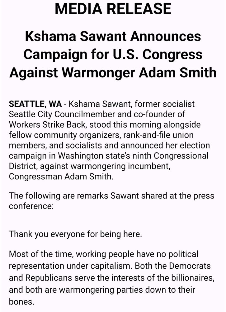 MEDIA RELEASE

Kshama Sawant Announces Campaign for U.S. Congress Against Warmonger Adam Smith


SEATTLE, WA - Kshama Sawant, former socialist Seattle City Councilmember and co-founder of Workers Strike Back, stood this morning alongside fellow community organizers, rank-and-file union members, and socialists and announced her election campaign in Washington state’s ninth Congressional District, against warmongering incumbent, Congressman Adam Smith.


The following are remarks Sawant shared at the press conference:



Thank you everyone for being here.


Most of the time, working people have no political representation under capitalism. Both the Democrats and Republicans serve the interests of the billionaires, and both are warmongering parties down to their bones.