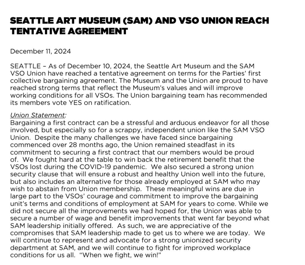 SEATTLE ART MUSEUM (SAM) AND VSO UNION REACH TENTATIVE AGREEMENT  December 11, 2024 SEATTLE – As of December 10, 2024, the Seattle Art Museum and the SAM VSO Union have reached a tentative agreement on terms for the Parties’ first collective bargaining agreement. The Museum and the Union are proud to have reached strong terms that reflect the Museum’s values and will improve working conditions for all VSOs. The Union bargaining team has recommended its members vote YES on ratification.  Union Statement: Bargaining a first contract can be a stressful and arduous endeavor for all those involved, but especially so for a scrappy, independent union like the SAM VSO Union.  Despite the many challenges we have faced since bargaining commenced over 28 months ago, the Union remained steadfast in its commitment to securing a first contract that our members would be proud of.  We fought hard at the table to win back the retirement benefit that the VSOs lost during the COVID-19 pandemic.  We also secured a strong union security clause that will ensure a robust and healthy Union well into the future, but also includes an alternative for those already employed at SAM who may wish to abstain from Union membership.  These meaningful wins are due in large part to the VSOs’ courage and commitment to improve the bargaining unit’s terms and conditions of employment at SAM for years to come. While we did not secure all the improvements we had hoped for, the Union was able to secure a number of wage and benefit improvements that went far beyond what SAM leadership initially offered.  As such, we are appreciative of the compromises that SAM leadership made to get us to where we are today.  We will continue to represent and advocate for a strong unionized security department at SAM, and we will continue to fight for improved workplace conditions for us all.  “When we fight, we win!” 