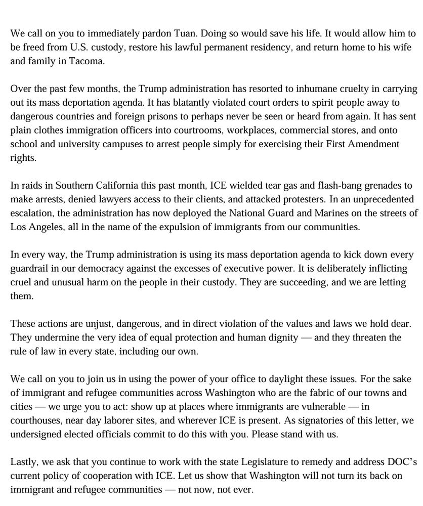 We call on you to immediately pardon Tuan. Doing so would save his life. It would allow him to be freed from U.S. custody, restore his lawful permanent residency, and return home to his wife and family in Tacoma. Over the past few months, the Trump administration has resorted to inhumane cruelty in carrying out its mass deportation agenda. It has blatantly violated court orders to spirit people away to dangerous countries and foreign prisons to perhaps never be seen or heard from again. It has sent plain clothes immigration officers into courtrooms, workplaces, commercial stores, and onto school and university campuses to arrest people simply for exercising their First Amendment rights. In raids in Southern California this past month, ICE wielded tear gas and flash-bang grenades to make arrests, denied lawyers access to their clients, and attacked protesters. In an unprecedented escalation, the administration has now deployed the National Guard and Marines on the streets of Los Angeles, all in the name of the expulsion of immigrants from our communities. In every way, the Trump administration is using its mass deportation agenda to kick down every guardrail in our democracy against the excesses of executive power. It is deliberately inflicting cruel and unusual harm on the people in their custody. They are succeeding, and we are letting them. These actions are unjust, dangerous, and in direct violation of the values and laws we hold dear. They undermine the very idea of equal protection and human dignity — and they threaten the rule of law in every state, including our own. We call on you to join us in using the power of your office to daylight these issues. For the sake of immigrant and refugee communities across Washington who are the fabric of our towns and cities — we urge you to act: show up at places where immigrants are vulnerable — in courthouses, near day laborer sites, and wherever ICE is present. As signatories of this letter, we undersigned elected offic…