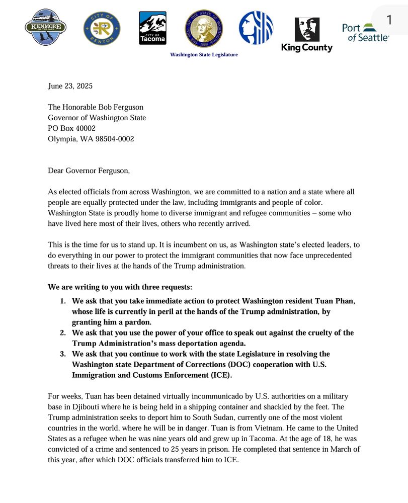 June 23, 2025 The Honorable Bob Ferguson Governor of Washington State PO Box 40002 Olympia, WA 98504-0002 Dear Governor Ferguson, As elected officials from across Washington, we are committed to a nation and a state where all people are equally protected under the law, including immigrants and people of color. Washington State is proudly home to diverse immigrant and refugee communities – some who have lived here most of their lives, others who recently arrived. This is the time for us to stand up. It is incumbent on us, as Washington state’s elected leaders, to do everything in our power to protect the immigrant communities that now face unprecedented threats to their lives at the hands of the Trump administration. We are writing to you with three requests: 1. We ask that you take immediate action to protect Washington resident Tuan Phan, whose life is currently in peril at the hands of the Trump administration, by granting him a pardon. 2. We ask that you use the power of your office to speak out against the cruelty of the Trump Administration’s mass deportation agenda. 3. We ask that you continue to work with the state Legislature in resolving the Washington state Department of Corrections (DOC) cooperation with U.S. Immigration and Customs Enforcement (ICE). For weeks, Tuan has been detained virtually incommunicado by U.S. authorities on a military base in Djibouti where he is being held in a shipping container and shackled by the feet. The Trump administration seeks to deport him to South Sudan, currently one of the most violent countries in the world, where he will be in danger. Tuan is from Vietnam. He came to the United States as a refugee when he was nine years old and grew up in Tacoma. At the age of 18, he was convicted of a crime and sentenced to 25 years in prison. He completed that sentence in March of this year, after which DOC officials transferred him to ICE. 