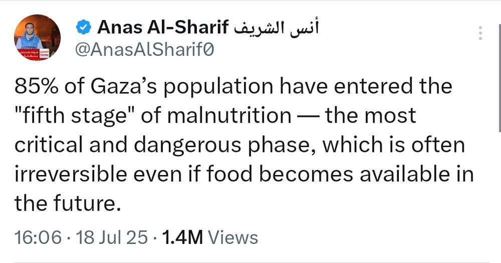Anas Al-Sharif نس الشريف

@AnasAlSharifo

85% of Gaza's population have entered the "fifth stage" of malnutrition - the most critical and dangerous phase, which is often irreversible even if food becomes available in the future.

16:06

18 Jul 25

1.4M Views