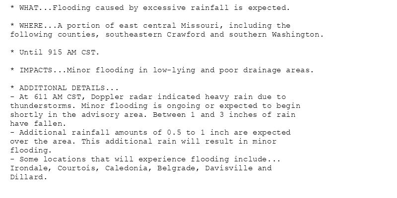 * WHAT...Flooding caused by excessive rainfall is expected.

* WHERE...A portion of east central Missouri, including the
following counties, southeastern Crawford and southern Washington.

* Until 915 AM CST.

* IMPACTS...Minor flooding in low-lying and poor drainage areas.

* ADDITIONAL DETAILS...
- At 611 AM CST, Doppler radar indicated heavy rain due to
thunderstorms. Minor flooding is ongoing or expected to begin
shortly in the advisory area. Between 1 and 3 inches of rain
have fallen.
- Additional rainfall amounts of 0.5 to 1 inch are expected
over the area. This additional rain will result in minor
flooding.
- Some locations that will experience flooding include...
Irondale, Courtois, Caledonia, Belgrade, Davisville and
Dillard.