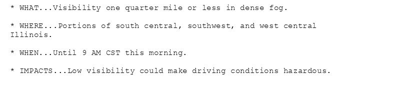 * WHAT...Visibility one quarter mile or less in dense fog.

* WHERE...Portions of south central, southwest, and west central
Illinois.

* WHEN...Until 9 AM CST this morning.

* IMPACTS...Low visibility could make driving conditions hazardous.