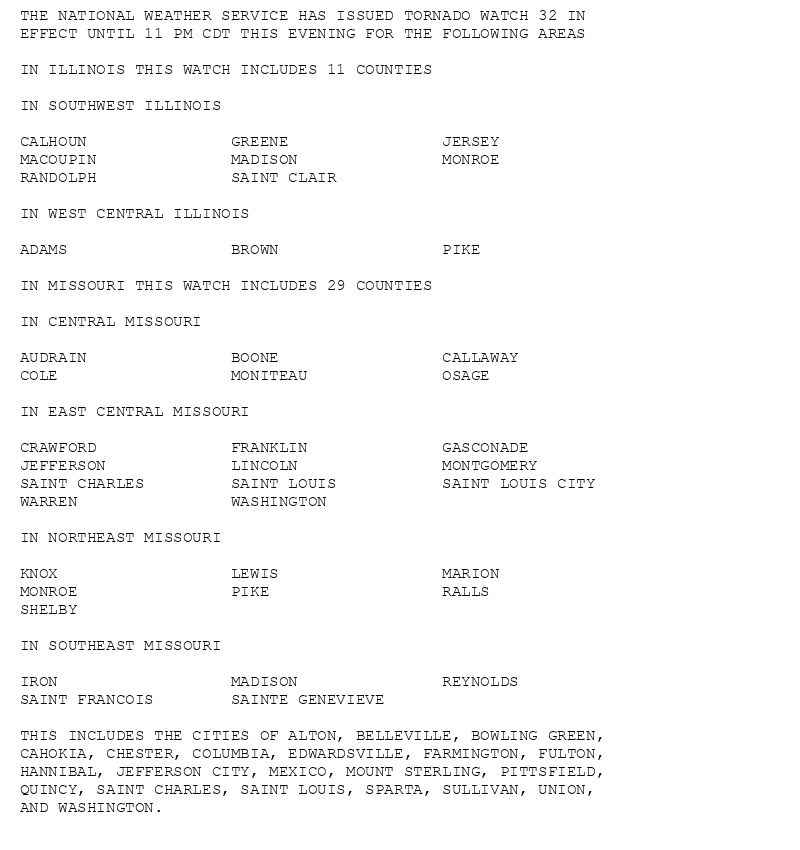 THE NATIONAL WEATHER SERVICE HAS ISSUED TORNADO WATCH 32 IN
EFFECT UNTIL 11 PM CDT THIS EVENING FOR THE FOLLOWING AREAS

IN ILLINOIS THIS WATCH INCLUDES 11 COUNTIES

IN SOUTHWEST ILLINOIS

CALHOUN               GREENE                JERSEY
MACOUPIN              MADISON               MONROE
RANDOLPH              SAINT CLAIR

IN WEST CENTRAL ILLINOIS

ADAMS                 BROWN                 PIKE

IN MISSOURI THIS WATCH INCLUDES 29 COUNTIES

IN CENTRAL MISSOURI

AUDRAIN               BOONE                 CALLAWAY
COLE                  MONITEAU              OSAGE

IN EAST CENTRAL MISSOURI

CRAWFORD              FRANKLIN              GASCONADE
JEFFERSON             LINCOLN               MONTGOMERY
SAINT CHARLES         SAINT LOUIS           SAINT LOUIS CITY
WARREN                WASHINGTON

IN NORTHEAST MISSOURI

KNOX                  LEWIS                 MARION
MONROE                PIKE                  RALLS
SHELBY

IN SOUTHEAST MISSOURI

IRON                  MADISON               REYNOLDS
SAINT FRANCOIS        SAINTE GENEVIEVE

THIS INCLUDES THE CITIES OF ALTON, BELLEVILLE, BOWLING GREEN,
CAHOKIA, CHESTER, COLUMBIA, EDWARDSVILLE, FARMINGTON, FULTON,
HANNIBAL, JEFFERSON CITY, MEXICO, MOUNT STERLING, PITTSFIELD,
QUINCY, SAINT CHARLES, SAINT LOUIS, SPARTA, SULLIVAN, UNION,
AND WASHINGTON.