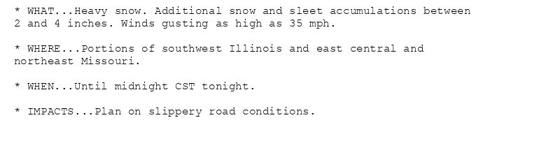 * WHAT...Heavy snow. Additional snow and sleet accumulations between
2 and 4 inches. Winds gusting as high as 35 mph.

* WHERE...Portions of southwest Illinois and east central and
northeast Missouri.

* WHEN...Until midnight CST tonight.

* IMPACTS...Plan on slippery road conditions.
