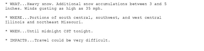 * WHAT...Heavy snow. Additional snow accumulations between 3 and 5
inches. Winds gusting as high as 35 mph.

* WHERE...Portions of south central, southwest, and west central
Illinois and northeast Missouri.

* WHEN...Until midnight CST tonight.

* IMPACTS...Travel could be very difficult.