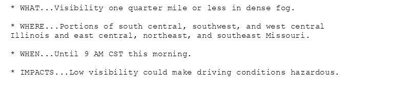 * WHAT...Visibility one quarter mile or less in dense fog.

* WHERE...Portions of south central, southwest, and west central
Illinois and east central, northeast, and southeast Missouri.

* WHEN...Until 9 AM CST this morning.

* IMPACTS...Low visibility could make driving conditions hazardous.