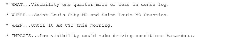 * WHAT...Visibility one quarter mile or less in dense fog.

* WHERE...Saint Louis City MO and Saint Louis MO Counties.

* WHEN...Until 10 AM CST this morning.

* IMPACTS...Low visibility could make driving conditions hazardous.