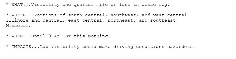 * WHAT...Visibility one quarter mile or less in dense fog.

* WHERE...Portions of south central, southwest, and west central
Illinois and central, east central, northeast, and southeast
Missouri.

* WHEN...Until 9 AM CST this morning.

* IMPACTS...Low visibility could make driving conditions hazardous.
