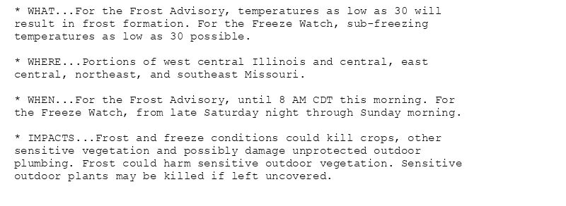 * WHAT...For the Frost Advisory, temperatures as low as 30 will
result in frost formation. For the Freeze Watch, sub-freezing
temperatures as low as 30 possible.

* WHERE...Portions of west central Illinois and central, east
central, northeast, and southeast Missouri.

* WHEN...For the Frost Advisory, until 8 AM CDT this morning. For
the Freeze Watch, from late Saturday night through Sunday morning.

* IMPACTS...Frost and freeze conditions could kill crops, other
sensitive vegetation and possibly damage unprotected outdoor
plumbing. Frost could harm sensitive outdoor vegetation. Sensitive
outdoor plants may be killed if left uncovered.