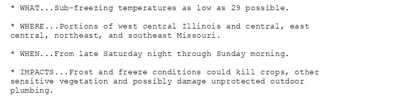 * WHAT...Sub-freezing temperatures as low as 29 possible.

* WHERE...Portions of west central Illinois and central, east
central, northeast, and southeast Missouri.

* WHEN...From late Saturday night through Sunday morning.

* IMPACTS...Frost and freeze conditions could kill crops, other
sensitive vegetation and possibly damage unprotected outdoor
plumbing.