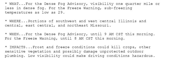 * WHAT...For the Dense Fog Advisory, visibility one quarter mile or
less in dense fog. For the Freeze Warning, sub-freezing
temperatures as low as 29.

* WHERE...Portions of southwest and west central Illinois and
central, east central, and northeast Missouri.

* WHEN...For the Dense Fog Advisory, until 9 AM CST this morning.
For the Freeze Warning, until 8 AM CST this morning.

* IMPACTS...Frost and freeze conditions could kill crops, other
sensitive vegetation and possibly damage unprotected outdoor
plumbing. Low visibility could make driving conditions hazardous.