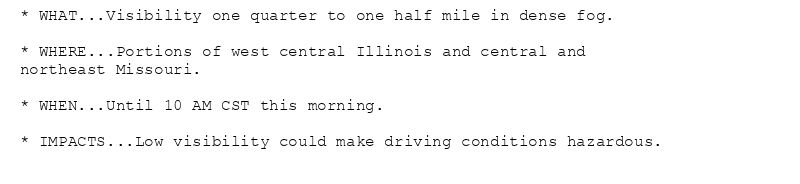 * WHAT...Visibility one quarter to one half mile in dense fog.

* WHERE...Portions of west central Illinois and central and
northeast Missouri.

* WHEN...Until 10 AM CST this morning.

* IMPACTS...Low visibility could make driving conditions hazardous.